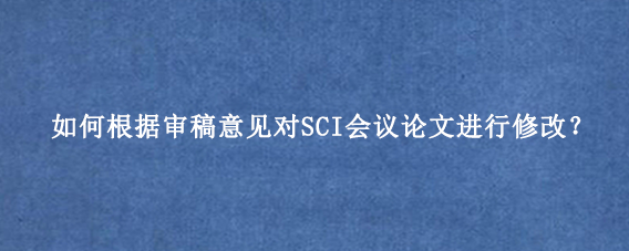 如何根据审稿意见对SCI会议论文进行修改？