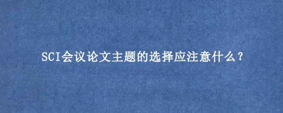 SCI会议论文主题的选择应注意什么？