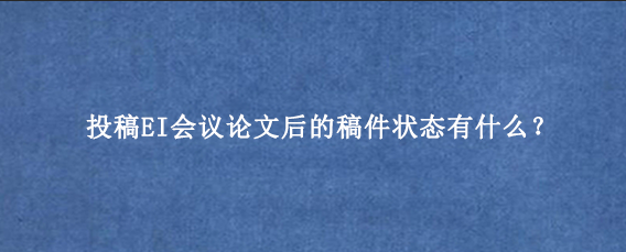 投稿EI会议论文后的稿件状态有什么？