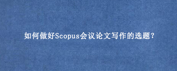 如何做好Scopus会议论文写作的选题？