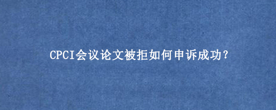 CPCI会议论文被拒如何申诉成功?