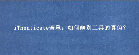 iThenticate查重：如何辨别工具的真伪？