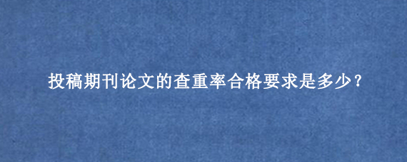 投稿期刊论文的查重率合格要求是多少？