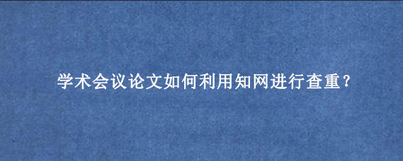 学术会议论文如何利用知网进行查重？