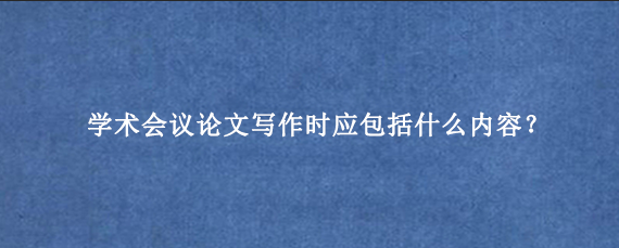 学术会议论文写作时应包括什么内容？