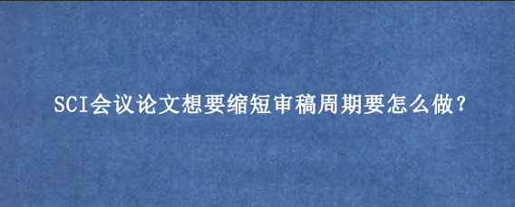 SCI会议论文想要缩短审稿周期要怎么做？