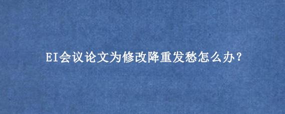 EI会议论文为修改降重发愁怎么办？
