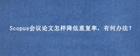 Scopus会议论文怎样降低重复率,有何办法?