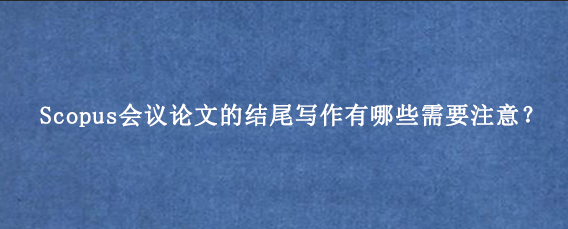 Scopus会议论文的结尾写作有哪些需要注意?