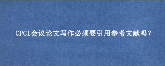 CPCI会议论文写作必须要引用参考文献吗？