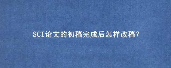 SCI论文的初稿完成后怎样改稿？