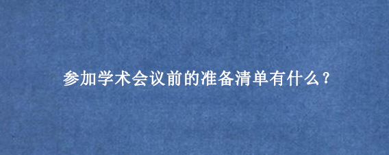 参加学术会议前的准备清单有什么？