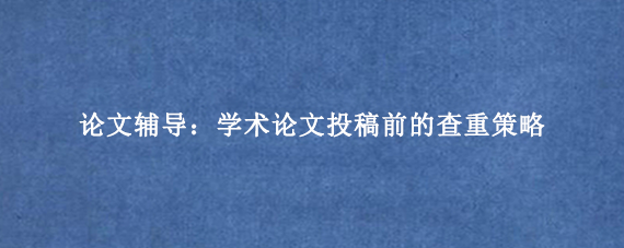 论文辅导：学术论文投稿前的查重策略
