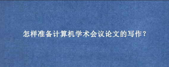 怎样准备计算机学术会议论文的写作？