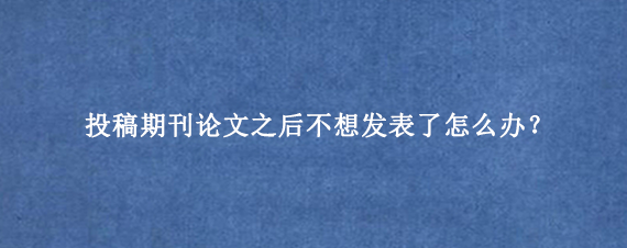 投稿期刊论文之后不想发表了怎么办？