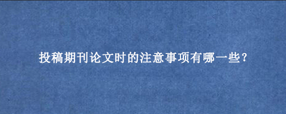 投稿期刊论文时的注意事项有哪一些？