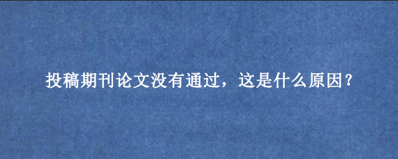 投稿期刊论文没有通过，这是什么原因？