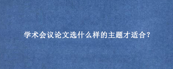 学术会议论文选什么样的主题才适合？
