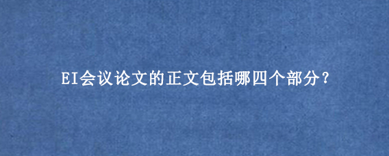 EI会议论文的正文包括哪四个部分？