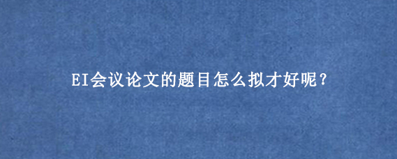 EI会议论文的题目怎么拟才好呢?
