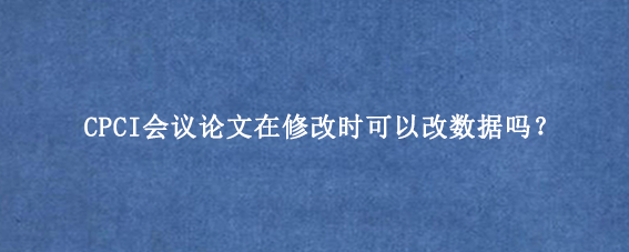 CPCI会议论文在修改时可以改数据吗？
