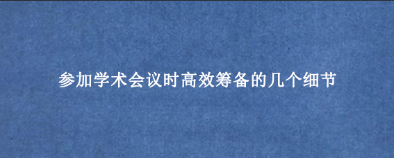 参加学术会议时高效筹备的几个细节
