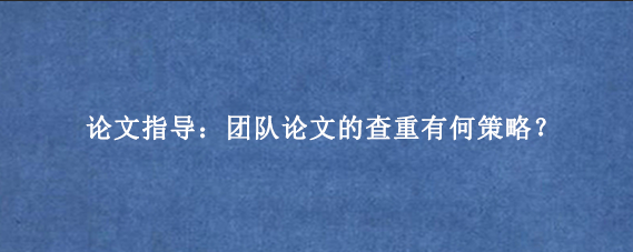 论文指导：团队论文的查重有何策略？