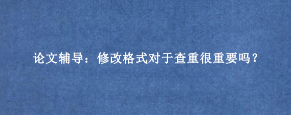 论文辅导：修改格式对于查重很重要吗？