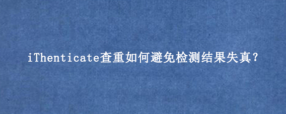 iThenticate查重如何避免检测结果失真？