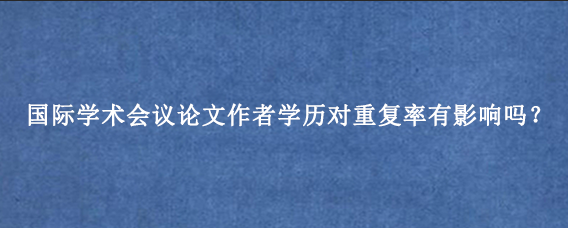 国际学术会议论文作者学历对重复率有影响吗？