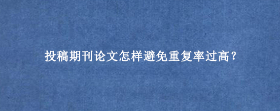 投稿期刊论文怎样避免重复率过高？