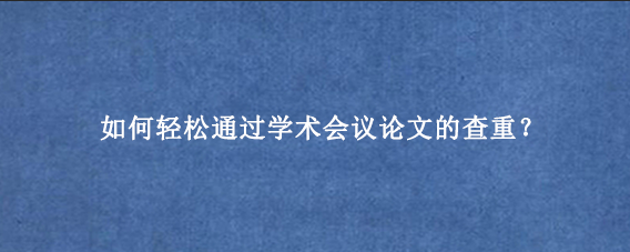 如何轻松通过学术会议论文的查重？