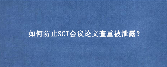如何防止SCI会议论文查重被泄露？