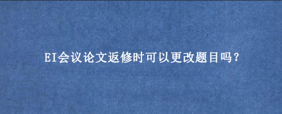 EI会议论文返修时可以更改题目吗？