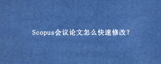 Scopus会议论文怎么快速修改？