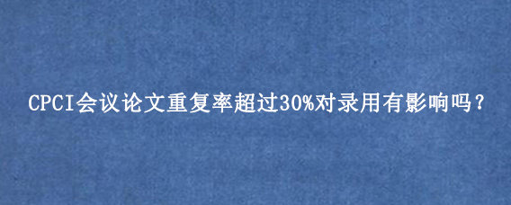 CPCI会议论文重复率超过30%对录用有影响吗？