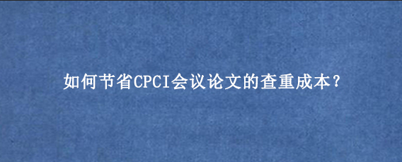如何节省CPCI会议论文的查重成本？