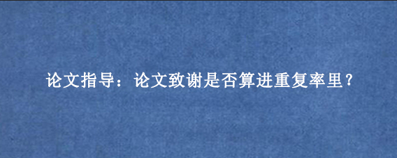 论文指导：论文致谢是否算进重复率里？