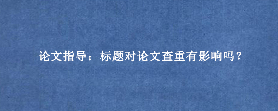 论文指导：标题对论文查重有影响吗？