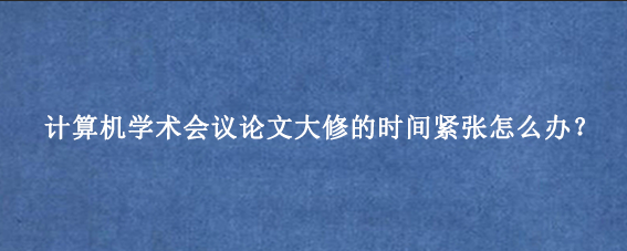 计算机学术会议论文大修的时间紧张怎么办？