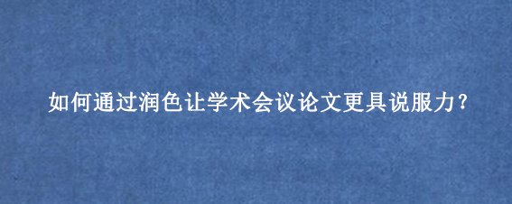 如何通过润色让学术会议论文更具说服力？
