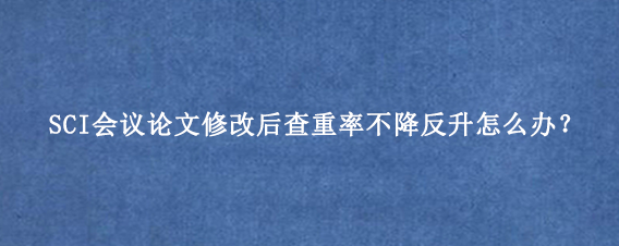 SCI会议论文修改后查重率不降反升怎么办？