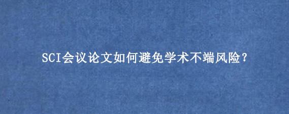 SCI会议论文如何避免学术不端风险？