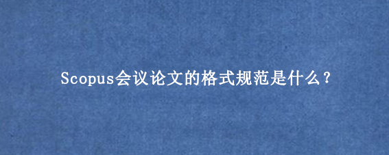 Scopus会议论文的格式规范是什么？