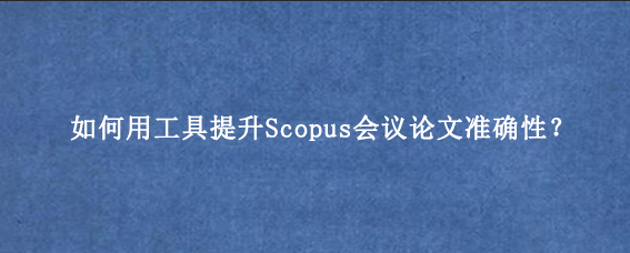 如何用工具提升Scopus会议论文准确性？