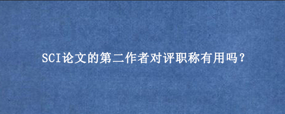SCI论文的第二作者对评职称有用吗？