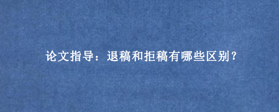论文指导：退稿和拒稿有哪些区别？