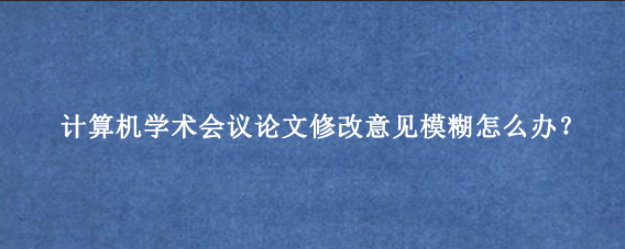 计算机学术会议论文修改意见模糊怎么办？