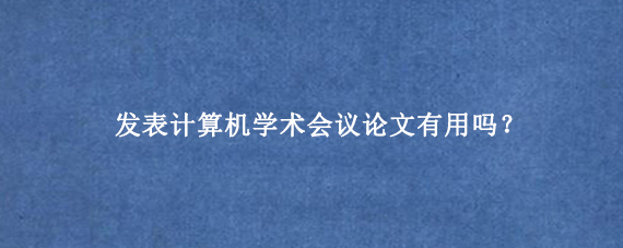 发表计算机学术会议论文有用吗？