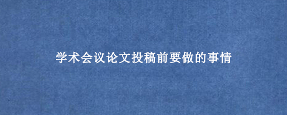 学术会议论文投稿前要做的事情